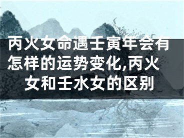 丙火女命遇壬寅年会有怎样的运势变化,丙火女和壬水女的区别