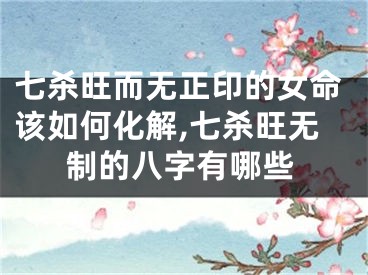 七杀旺而无正印的女命该如何化解,七杀旺无制的八字有哪些