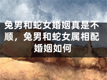 兔男和蛇女婚姻真是不顺,兔男和蛇女属相配婚姻如何