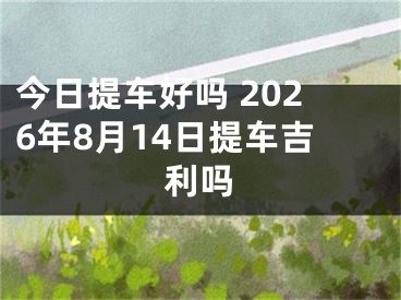 今日提车好吗 2026年8月14日提车吉利吗