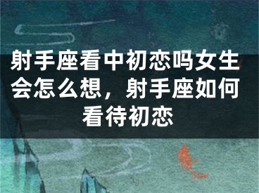 射手座看中初恋吗女生会怎么想，射手座如何看待初恋