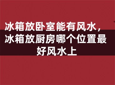 冰箱放卧室能有风水，冰箱放厨房哪个位置最好风水上