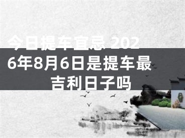 今日提车宜忌 2026年8月6日是提车最吉利日子吗