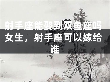 射手座能娶到双鱼座吗女生,射手座可以嫁给谁
