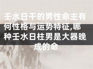 壬水日干的男性命主有何性格与运势特征,哪种壬水日柱男是大器晚成的命