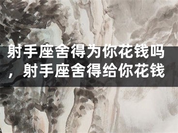 射手座舍得为你花钱吗，射手座舍得给你花钱