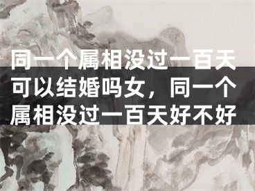 同一个属相没过一百天可以结婚吗女,同一个属相没过一百天好不好