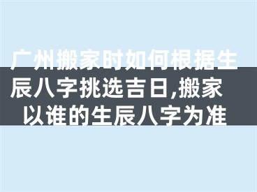 广州搬家时如何根据生辰八字挑选吉日,搬家以谁的生辰八字为准