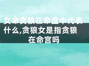女命贪狼在命盘中代表什么,贪狼女是指贪狼在命宫吗