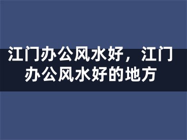 江门办公风水好，江门办公风水好的地方