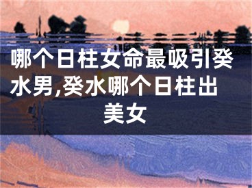 哪个日柱女命最吸引癸水男,癸水哪个日柱出美女