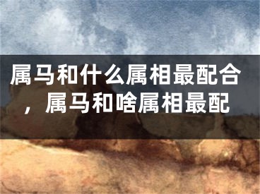 属马和什么属相最配合，属马和啥属相最配
