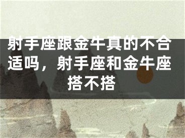 射手座跟金牛真的不合适吗，射手座和金牛座搭不搭
