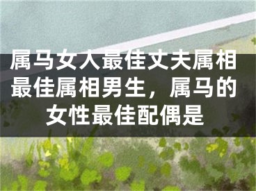 属马女人最佳丈夫属相最佳属相男生,属马的女性最佳配偶是