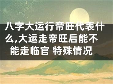 八字大运行帝旺代表什么,大运走帝旺后能不能走临官 特殊情况