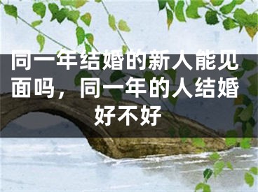 同一年结婚的新人能见面吗，同一年的人结婚好不好
