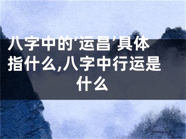 八字中的‘运昌’具体指什么,八字中行运是什么