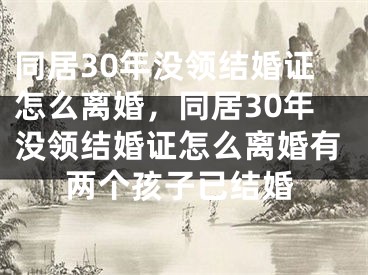 同居30年没领结婚证怎么离婚,同居30年没领结婚证怎么离婚有两个孩子已结婚