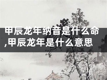 甲辰龙年纳音是什么命,甲辰龙年是什么意思