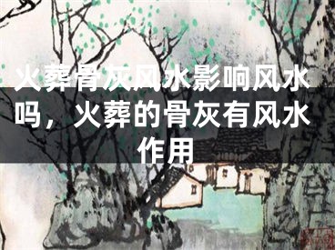 火葬骨灰风水影响风水吗，火葬的骨灰有风水作用