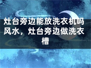 灶台旁边能放洗衣机吗风水，灶台旁边做洗衣槽