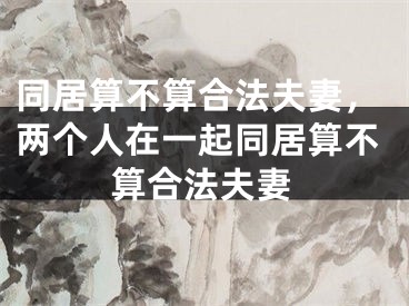 同居算不算合法夫妻，两个人在一起同居算不算合法夫妻