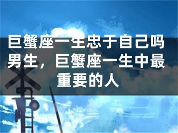 巨蟹座一生忠于自己吗男生,巨蟹座一生中最重要的人
