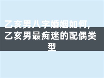 乙亥男八字婚姻如何,乙亥男最痴迷的配偶类型