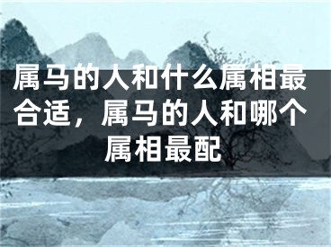 属马的人和什么属相最合适,属马的人和哪个属相最配