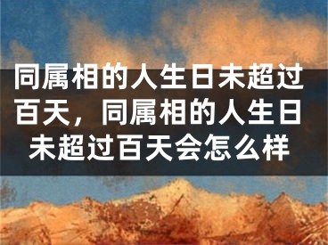 同属相的人生日未超过百天，同属相的人生日未超过百天会怎么样