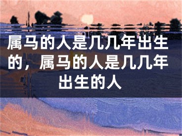 属马的人是几几年出生的，属马的人是几几年出生的人