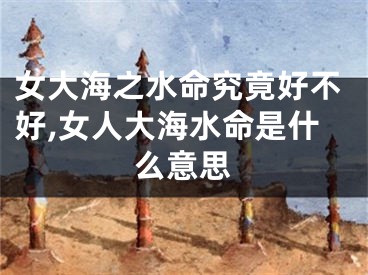 女大海之水命究竟好不好,女人大海水命是什么意思