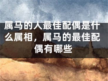 属马的人最佳配偶是什么属相,属马的最佳配偶有哪些