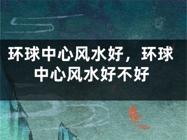 环球中心风水好，环球中心风水好不好