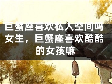 巨蟹座喜欢私人空间吗女生，巨蟹座喜欢酷酷的女孩嘛