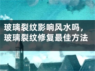 玻璃裂纹影响风水吗，玻璃裂纹修复最佳方法