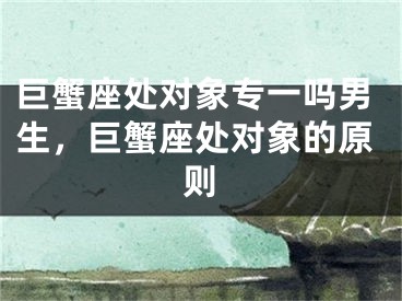 巨蟹座处对象专一吗男生,巨蟹座处对象的原则