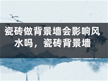 瓷砖做背景墙会影响风水吗，瓷砖背景墙