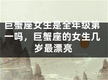 巨蟹座女生是全年级第一吗,巨蟹座的女生几岁最漂亮