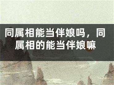 同属相能当伴娘吗,同属相的能当伴娘嘛