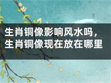 生肖铜像影响风水吗,生肖铜像现在放在哪里