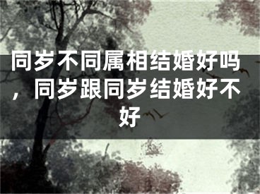 同岁不同属相结婚好吗，同岁跟同岁结婚好不好