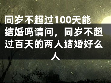 同岁不超过100天能结婚吗请问，同岁不超过百天的两人结婚好么人