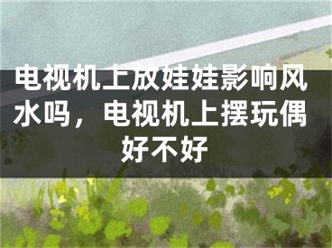 电视机上放娃娃影响风水吗，电视机上摆玩偶好不好