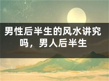男性后半生的风水讲究吗,男人后半生