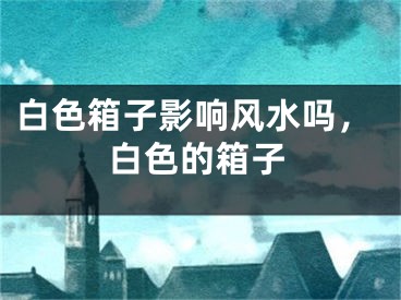 白色箱子影响风水吗，白色的箱子