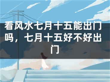 看风水七月十五能出门吗，七月十五好不好出门