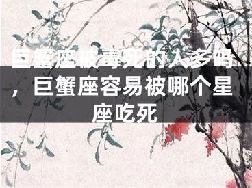 巨蟹座被毒死的人多吗,巨蟹座容易被哪个星座吃死