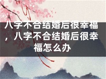 八字不合结婚后很幸福，八字不合结婚后很幸福怎么办