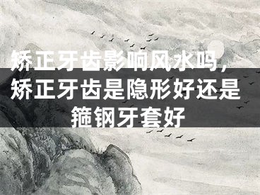 矫正牙齿影响风水吗,矫正牙齿是隐形好还是箍钢牙套好